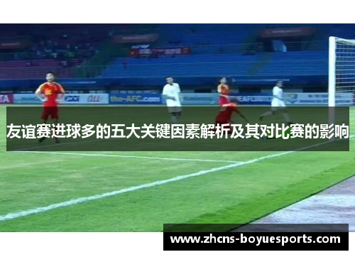 友谊赛进球多的五大关键因素解析及其对比赛的影响