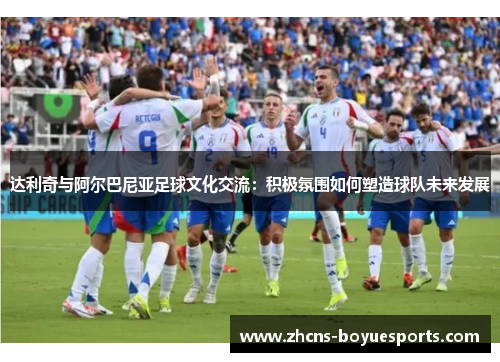 达利奇与阿尔巴尼亚足球文化交流：积极氛围如何塑造球队未来发展