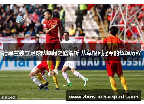 德黑兰独立足球队崛起之路解析 从草根到冠军的辉煌历程 德黑兰独立足球队崛起之路解析 从草根到冠军的辉煌历程