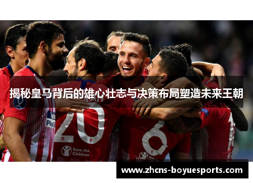 揭秘皇马背后的雄心壮志与决策布局塑造未来王朝