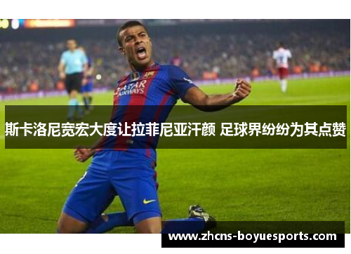 斯卡洛尼宽宏大度让拉菲尼亚汗颜 足球界纷纷为其点赞