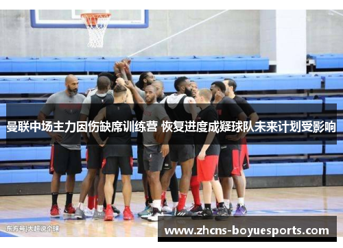 曼联中场主力因伤缺席训练营 恢复进度成疑球队未来计划受影响