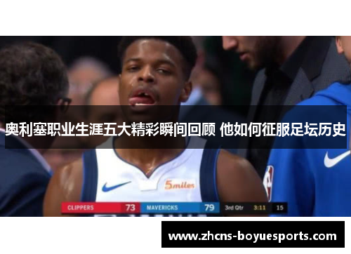 奥利塞职业生涯五大精彩瞬间回顾 他如何征服足坛历史 奥利塞职业生涯五大精彩瞬间回顾 他如何征服足坛历史