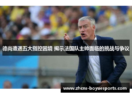 德尚遭遇五大指控困境 揭示法国队主帅面临的挑战与争议