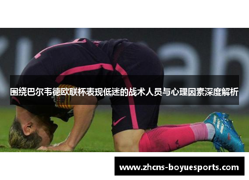围绕巴尔韦德欧联杯表现低迷的战术人员与心理因素深度解析 围绕巴尔韦德欧联杯表现低迷的战术人员与心理因素深度解析